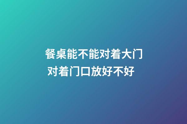 餐桌能不能对着大门 对着门口放好不好